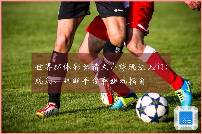 世界杯体彩竞猜大小球玩法入门：规则、判断平台和避坑指南